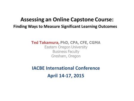 Assessing an Online Capstone Course: Finding Ways to Measure Significant Learning Outcomes Ted Takamura, PhD, CPA, CFE, CGMA Eastern Oregon University.