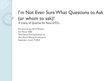 I’m Not Even Sure What Questions to Ask (or whom to ask)! A Litany of Queries for New DTCs Presented by Joy Harris Philpott San Marcos CISD Tenth Annual.