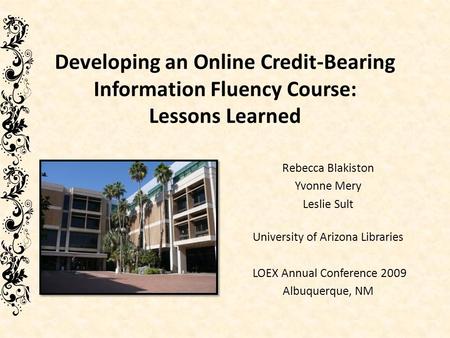 Developing an Online Credit-Bearing Information Fluency Course: Lessons Learned Rebecca Blakiston Yvonne Mery Leslie Sult University of Arizona Libraries.