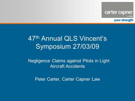 47 th Annual QLS Vincent’s Symposium 27/03/09 Negligence Claims against Pilots in Light Aircraft Accidents Peter Carter, Carter Capner Law.
