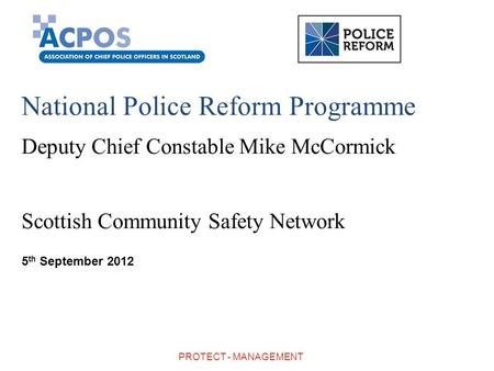 National Police Reform Programme Deputy Chief Constable Mike McCormick Scottish Community Safety Network 5 th September 2012 PROTECT - MANAGEMENT.