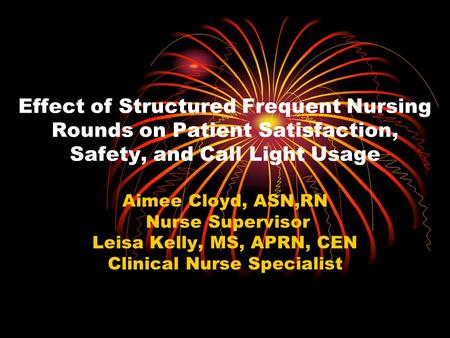 Effect of Structured Frequent Nursing Rounds on Patient Satisfaction, Safety, and Call Light Usage Aimee Cloyd, ASN,RN Nurse Supervisor Leisa Kelly, MS,