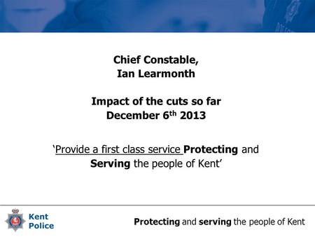 Protecting and serving the people of Kent Chief Constable, Ian Learmonth Impact of the cuts so far December 6 th 2013 ‘Provide a first class service Protecting.