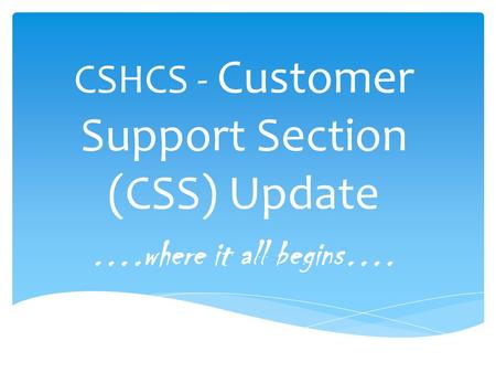 CSHCS - Customer Support Section (CSS) Update ….where it all begins….