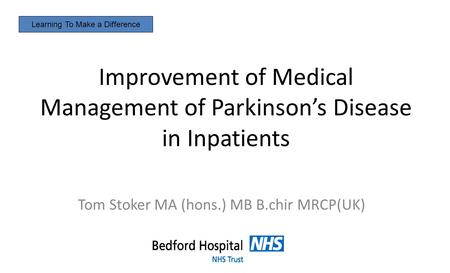 Improvement of Medical Management of Parkinson’s Disease in Inpatients Tom Stoker MA (hons.) MB B.chir MRCP(UK) Learning To Make a Difference.
