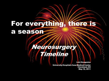 For everything, there is a season Neurosurgery Timeline Lois Hengenius University Hospitals Case Medical Center Cleveland, OH May 19, 2011.