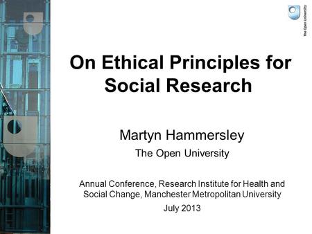 On Ethical Principles for Social Research Martyn Hammersley The Open University Annual Conference, Research Institute for Health and Social Change, Manchester.