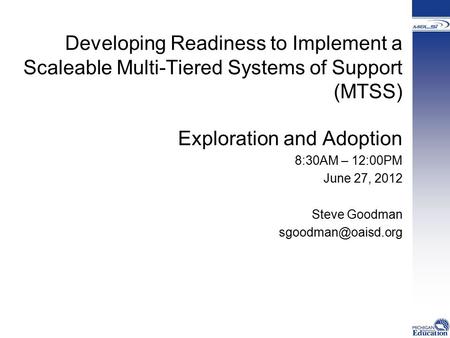 Developing Readiness to Implement a Scaleable Multi-Tiered Systems of Support (MTSS) Exploration and Adoption 8:30AM – 12:00PM June 27, 2012 Steve Goodman.