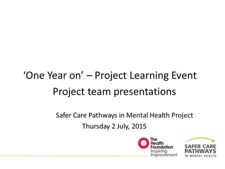 ‘One Year on’ – Project Learning Event Project team presentations Safer Care Pathways in Mental Health Project Thursday 2 July, 2015.