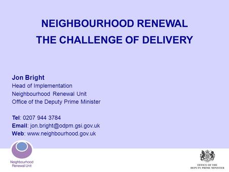 NEIGHBOURHOOD RENEWAL THE CHALLENGE OF DELIVERY Jon Bright Head of Implementation Neighbourhood Renewal Unit Office of the Deputy Prime Minister Tel: 0207.