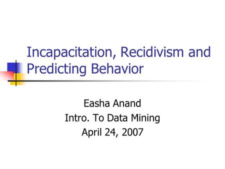 Incapacitation, Recidivism and Predicting Behavior Easha Anand Intro. To Data Mining April 24, 2007.