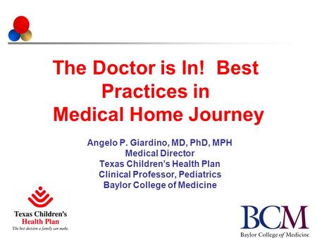 The Doctor is In! Best Practices in Medical Home Journey Angelo P. Giardino, MD, PhD, MPH Medical Director Texas Children’s Health Plan Clinical Professor,