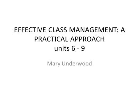 EFFECTIVE CLASS MANAGEMENT: A PRACTICAL APPROACH units 6 - 9 Mary Underwood.
