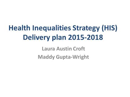Health Inequalities Strategy (HIS) Delivery plan 2015-2018 Laura Austin Croft Maddy Gupta-Wright.