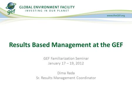 GEF Familiarization Seminar January 17 – 19, 2012 Dima Reda Sr. Results Management Coordinator Results Based Management at the GEF.