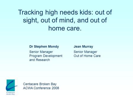 Tracking high needs kids: out of sight, out of mind, and out of home care. Centacare Broken Bay ACWA Conference 2008 Dr Stephen MondyJean Murray Senior.