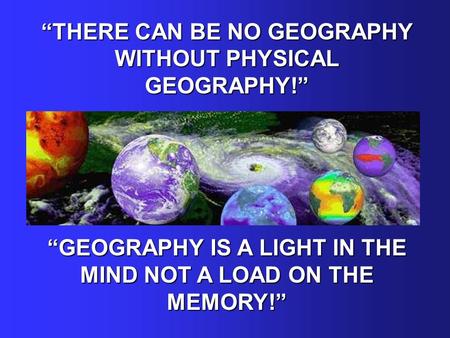 “THERE CAN BE NO GEOGRAPHY WITHOUT PHYSICAL GEOGRAPHY!” “GEOGRAPHY IS A LIGHT IN THE MIND NOT A LOAD ON THE MEMORY!”