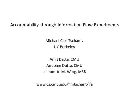 Accountability through Information Flow Experiments Michael Carl Tschantz UC Berkeley Amit Datta, CMU Anupam Datta, CMU Jeannette M. Wing, MSR www.cs.cmu.edu/~mtschant/ife.