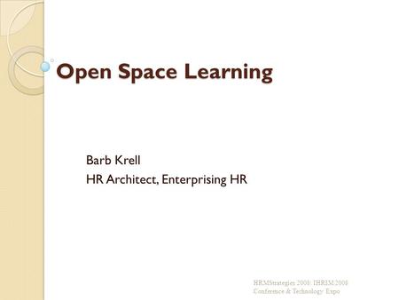 Open Space Learning Barb Krell HR Architect, Enterprising HR HRMStrategies 2008: IHRIM 2008 Conference & Technology Expo.