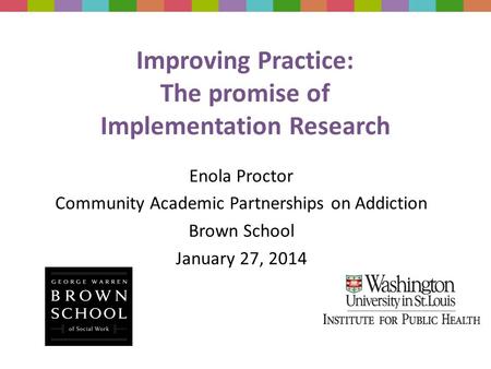 Improving Practice: The promise of Implementation Research Enola Proctor Community Academic Partnerships on Addiction Brown School January 27, 2014.
