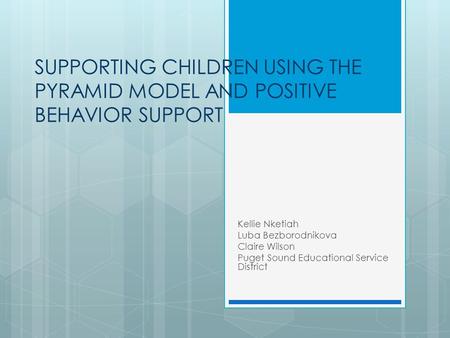 SUPPORTING CHILDREN USING THE PYRAMID MODEL AND POSITIVE BEHAVIOR SUPPORT Kellie Nketiah Luba Bezborodnikova Claire Wilson Puget Sound Educational Service.