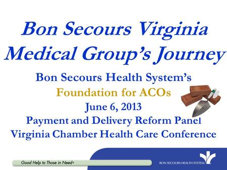 Bon Secours Virginia Medical Group’s Journey Bon Secours Health System’s Foundation for ACOs June 6, 2013 Payment and Delivery Reform Panel Virginia Chamber.