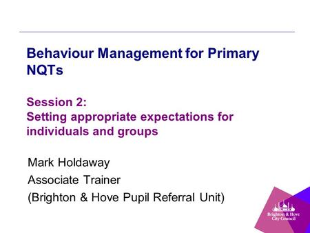 Behaviour Management for Primary NQTs Session 2: Setting appropriate expectations for individuals and groups Mark Holdaway Associate Trainer (Brighton.