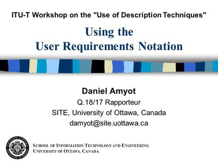 S CHOOL OF I NFORMATION T ECHNOLOGY AND E NGINEERING U NIVERSITY OF O TTAWA, C ANADA Daniel Amyot Q.18/17 Rapporteur SITE, University of Ottawa, Canada.