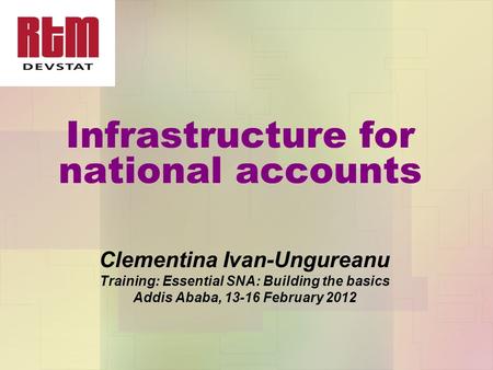 Infrastructure for national accounts Clementina Ivan-Ungureanu Training: Essential SNA: Building the basics Addis Ababa, 13-16 February 2012.