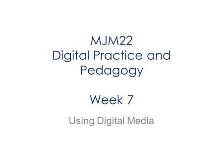 MJM22 Digital Practice and Pedagogy Week 7 Using Digital Media.