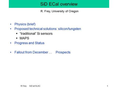 R Frey SiD at SLAC1 SiD ECal overview Physics (brief) Proposed technical solutions: silicon/tungsten  “traditional” Si sensors  MAPS Progress and Status.