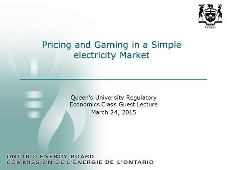 Pricing and Gaming in a Simple electricity Market Queen’s University Regulatory Economics Class Guest Lecture March 24, 2015.
