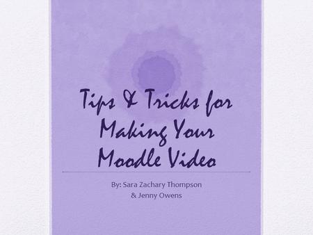Tips & Tricks for Making Your Moodle Video By: Sara Zachary Thompson & Jenny Owens.