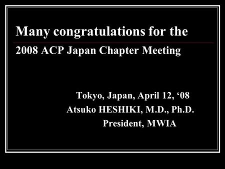 Many congratulations for the 2008 ACP Japan Chapter Meeting Tokyo, Japan, April 12, ‘08 Atsuko HESHIKI, M.D., Ph.D. President, MWIA.