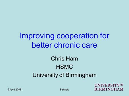 3 April 2008Bellagio Improving cooperation for better chronic care Chris Ham HSMC University of Birmingham.