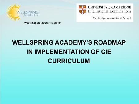 “NOT TO BE SERVED BUT TO SERVE” WELLSPRING ACADEMY’S ROADMAP IN IMPLEMENTATION OF CIE CURRICULUM.