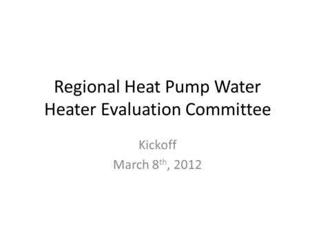 Regional Heat Pump Water Heater Evaluation Committee Kickoff March 8 th, 2012.