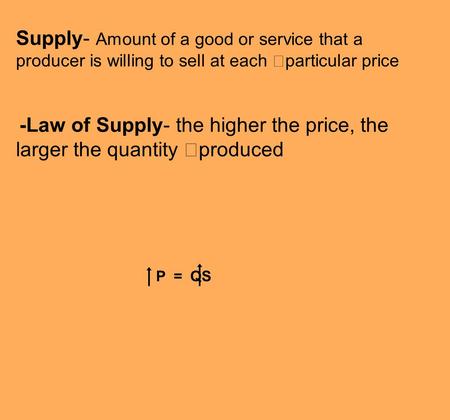 Supply- Amount of a good or service that a producer is willing to sell at each particular price -Law of Supply- the higher the price, the larger the quantity.