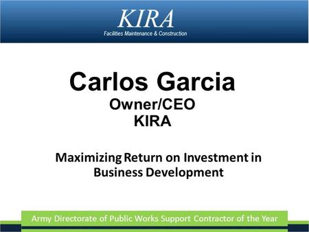Army Directorate of Public Works Support Contractor of the Year Carlos Garcia Owner/CEO KIRA Maximizing Return on Investment in Business Development.