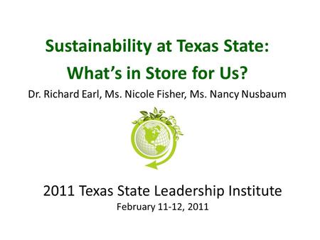 2011 Texas State Leadership Institute February 11-12, 2011 Sustainability at Texas State: What’s in Store for Us? Dr. Richard Earl, Ms. Nicole Fisher,