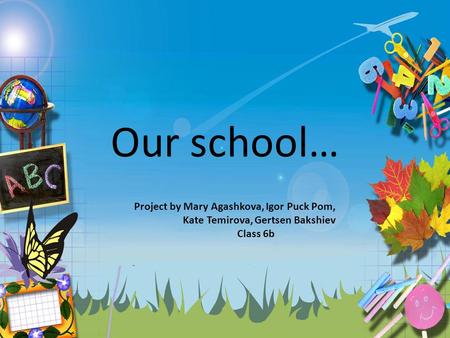 Our school… Project by Mary Agashkova, Igor Puck Pom, Kate Temirova, Gertsen Bakshiev Class 6b.