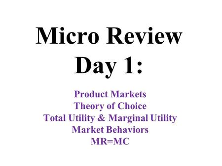 Micro Review Day 1: Product Markets Theory of Choice Total Utility & Marginal Utility Market Behaviors MR=MC.