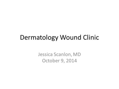 Dermatology Wound Clinic Jessica Scanlon, MD October 9, 2014.