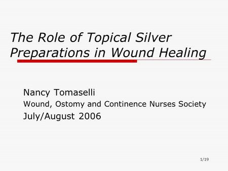 1/19 The Role of Topical Silver Preparations in Wound Healing Nancy Tomaselli Wound, Ostomy and Continence Nurses Society July/August 2006.