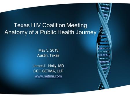 Texas HIV Coalition Meeting Anatomy of a Public Health Journey May 3, 2013 Austin, Texas James L. Holly, MD CEO SETMA, LLP www.setma.com.