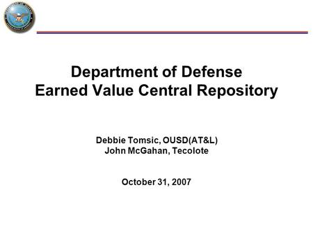 1 Department of Defense Earned Value Central Repository Debbie Tomsic, OUSD(AT&L) John McGahan, Tecolote October 31, 2007.