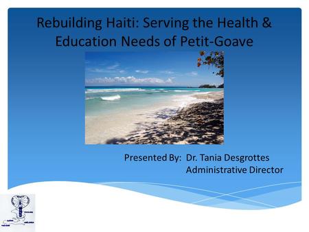 Rebuilding Haiti: Serving the Health & Education Needs of Petit-Goave Presented By: Dr. Tania Desgrottes Administrative Director.