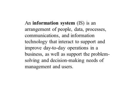 An information system (IS) is an arrangement of people, data, processes, communications, and information technology that interact to support and improve.