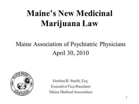 1 Maine’s New Medicinal Marijuana Law Maine Association of Psychiatric Physicians April 30, 2010 Gordon H. Smith, Esq. Executive Vice President Maine Medical.