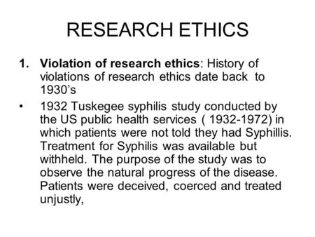 RESEARCH ETHICS 1.Violation of research ethics: History of violations of research ethics date back to 1930’s 1932 Tuskegee syphilis study conducted by.